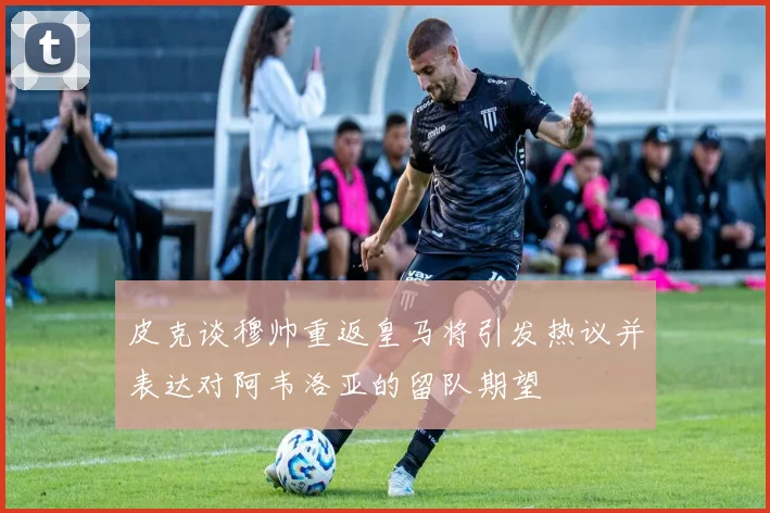 皮克谈穆帅重返皇马将引发热议并表达对阿韦洛亚的留队期望