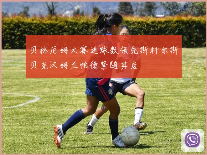 贝林厄姆大赛进球数领先斯科尔斯贝克汉姆兰帕德紧随其后