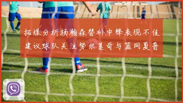 拓媒分析杨瀚森替补中锋表现不佳建议球队关注努尔基奇与篮网夏普
