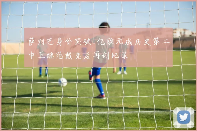 萨利巴身价突破1亿欧元成历史第二中卫继范戴克后再创纪录