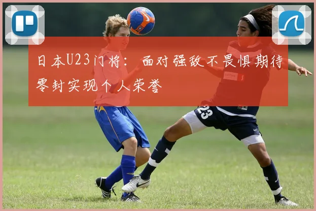 日本U23门将：面对强敌不畏惧期待零封实现个人荣誉
