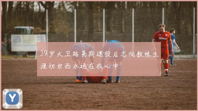 39岁大卫路易斯退役后志向教练生涯切尔西永远在我心中