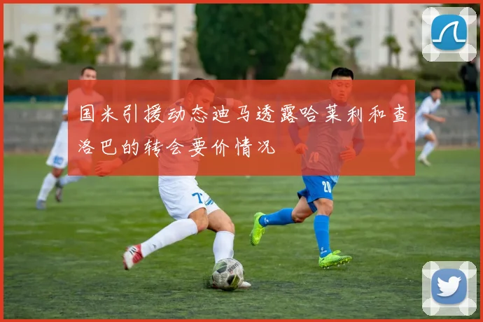 国米引援动态迪马透露哈莱利和查洛巴的转会要价情况