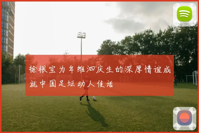 徐根宝为年维泗庆生的深厚情谊成就中国足坛动人佳话