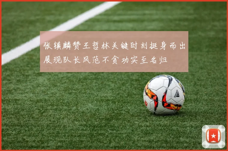 张镇麟赞王哲林关键时刻挺身而出展现队长风范不贪功实至名归