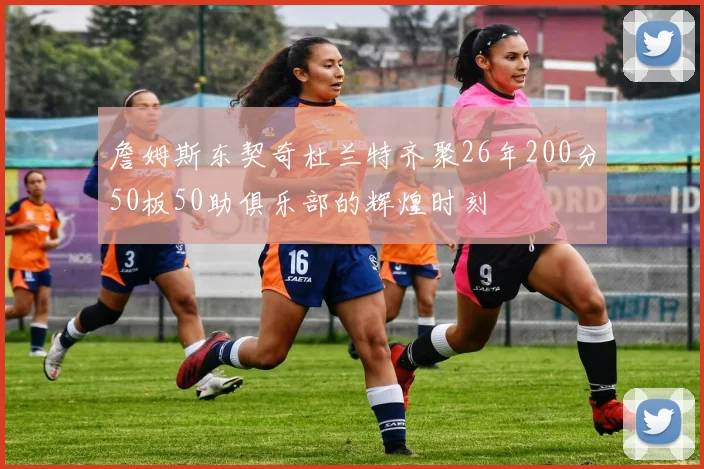 詹姆斯东契奇杜兰特齐聚26年200分50板50助俱乐部的辉煌时刻