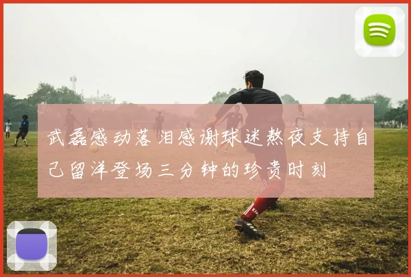 武磊感动落泪感谢球迷熬夜支持自己留洋登场三分钟的珍贵时刻