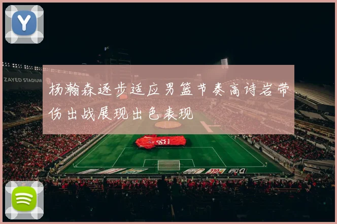 杨瀚森逐步适应男篮节奏高诗岩带伤出战展现出色表现