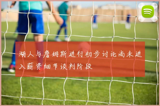 湖人与詹姆斯进行初步讨论尚未进入薪资细节谈判阶段
