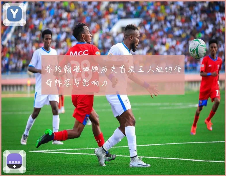 乔约翰逊回顾历史首发五人组的传奇阵容与影响力