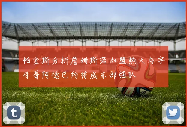 帕金斯分析詹姆斯若加盟热火与字母哥阿德巴约将成东部强队