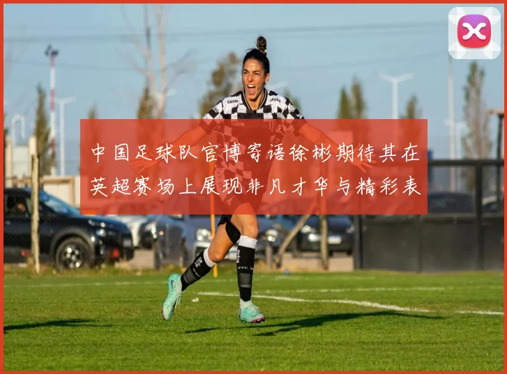 中国足球队官博寄语徐彬期待其在英超赛场上展现非凡才华与精彩表现