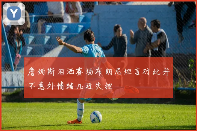 詹姆斯泪洒赛场布朗尼坦言对此并不意外情绪几近失控