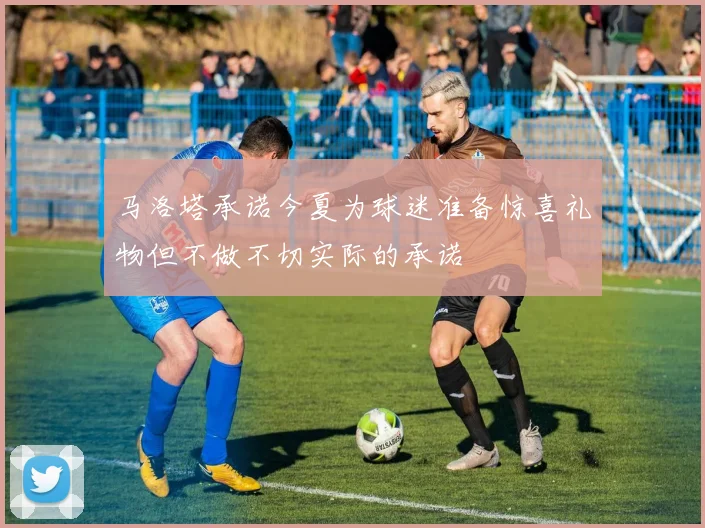 马洛塔承诺今夏为球迷准备惊喜礼物但不做不切实际的承诺