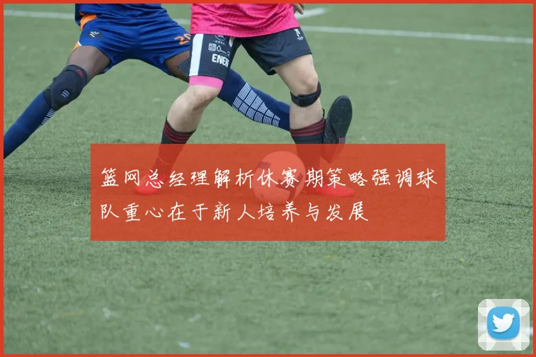 篮网总经理解析休赛期策略强调球队重心在于新人培养与发展