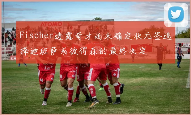 Fischer透露奇才尚未确定状元签选择迪班萨或彼得森的最终决定