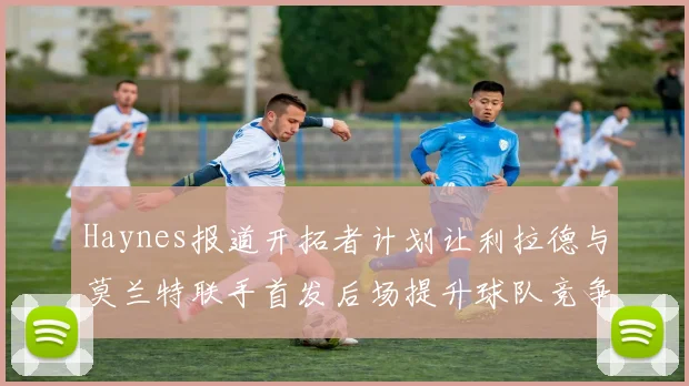Haynes报道开拓者计划让利拉德与莫兰特联手首发后场提升球队竞争力