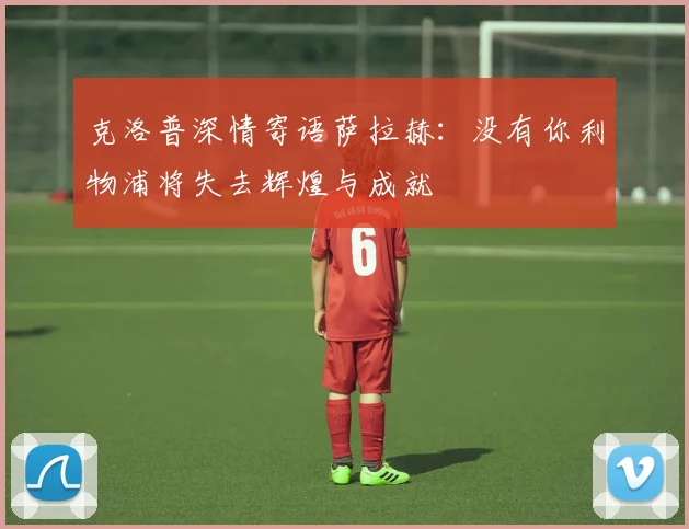 克洛普深情寄语萨拉赫：没有你利物浦将失去辉煌与成就