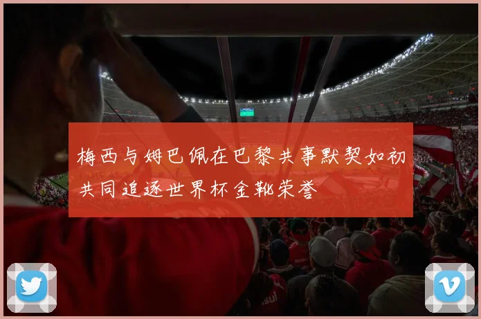 梅西与姆巴佩在巴黎共事默契如初共同追逐世界杯金靴荣誉
