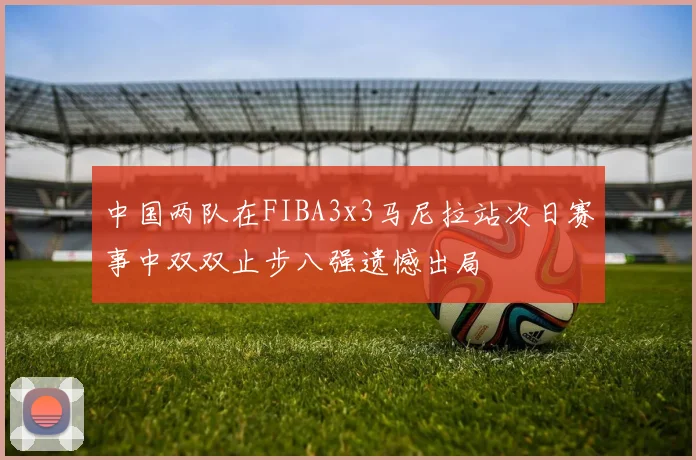 中国两队在FIBA3x3马尼拉站次日赛事中双双止步八强遗憾出局