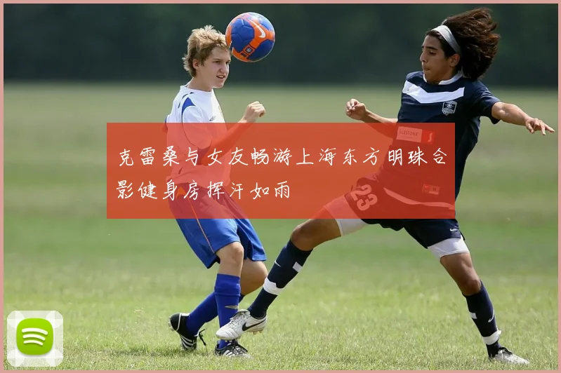 克雷桑与女友畅游上海东方明珠合影健身房挥汗如雨