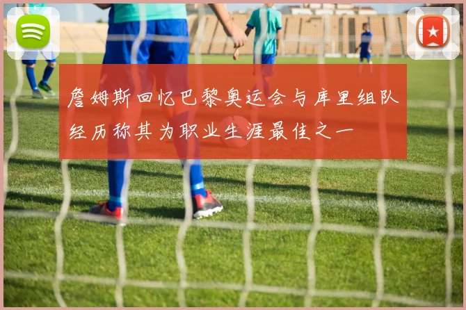 詹姆斯回忆巴黎奥运会与库里组队经历称其为职业生涯最佳之一