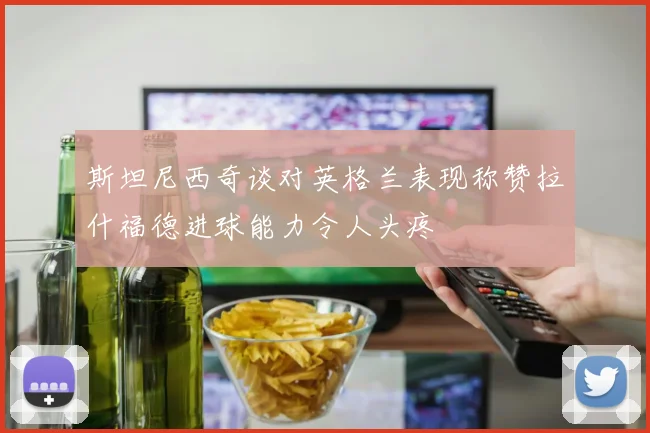 斯坦尼西奇谈对英格兰表现称赞拉什福德进球能力令人头疼