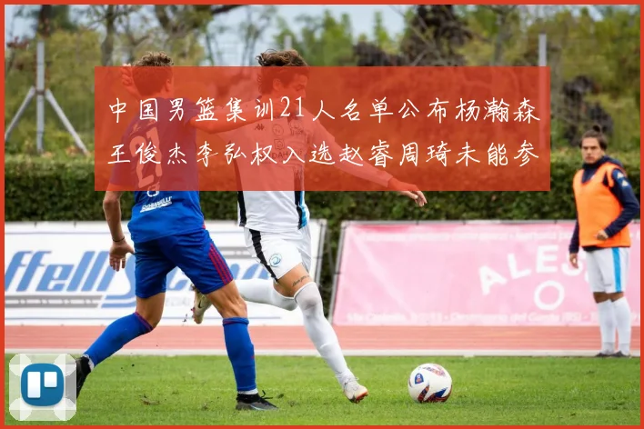 中国男篮集训21人名单公布杨瀚森王俊杰李弘权入选赵睿周琦未能参加