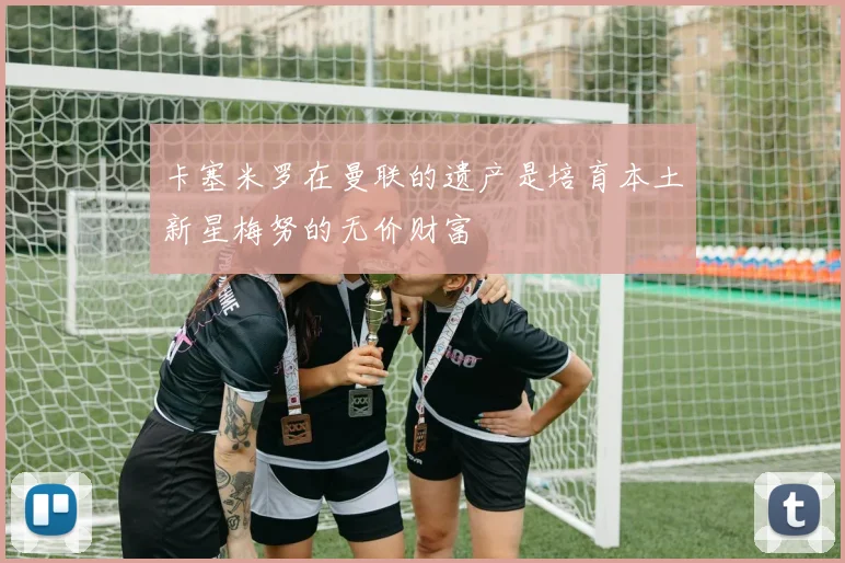 卡塞米罗在曼联的遗产是培育本土新星梅努的无价财富