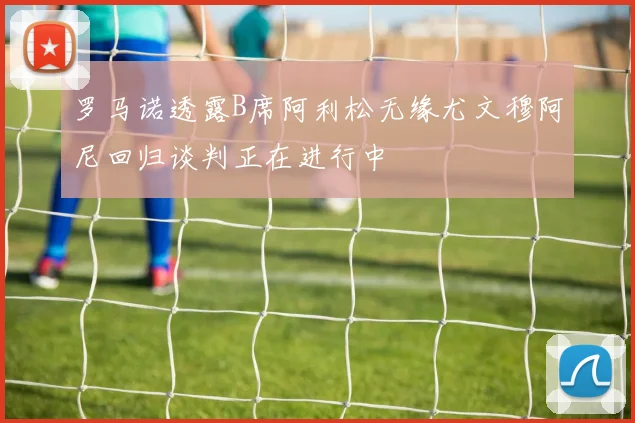 罗马诺透露B席阿利松无缘尤文穆阿尼回归谈判正在进行中