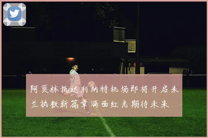 阿莫林抵达利纳特机场即将开启米兰执教新篇章满面红光期待未来