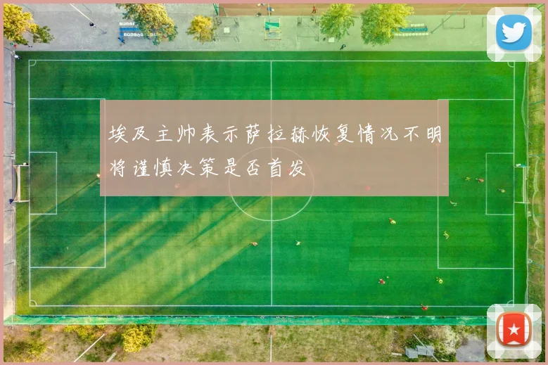 埃及主帅表示萨拉赫恢复情况不明将谨慎决策是否首发